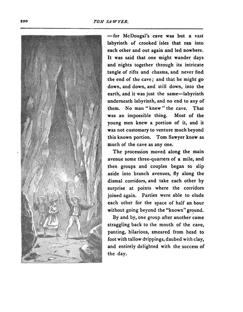 —for McDougal's cave was but a vast labyrinth of crooked isles that ran into each other and out again and lead nowhere. It was said that one might wander days and nights together through its intricate tangle of rifts and chasms, and never find the end of the cave; and that he might go down, and down, and still down, into the earth, and it was just the same--labyrinth underneath labyrinth, and no end to any of them. No man 'knew' the cave. That was an impossible thing. Most of the young men knew a portion of it, and it was not customary to venture much beyond this known portion. Tom Sawyer knew as much of the cave as any one. <br/>
The procession moved along the main avenue some three-quarters of a mile, and then groups and couples began to slip aside into branch avenues, fly along the dismal corridors, and take each other by surprise at points where the corridors joined again. Parties were able to elude each other for the space of half an hour without going beyond the 'known' ground. <br/>
By and by, one group after another came straggling back to the mouth of the cave, panting, hilarious, smeared from head to foot with tallow drippings, daubed with clay, and entirely delighted with the success of the day.